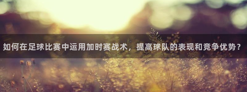 如何在足球比赛中运用加时赛战术，提高球队的表现和竞争优势？